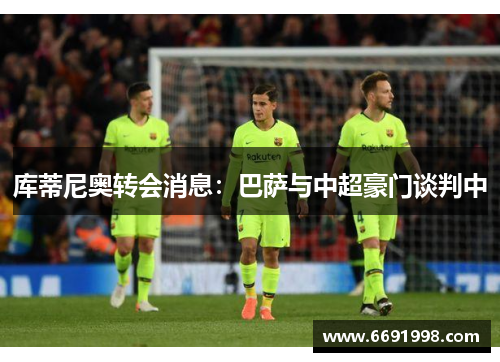 库蒂尼奥转会消息：巴萨与中超豪门谈判中