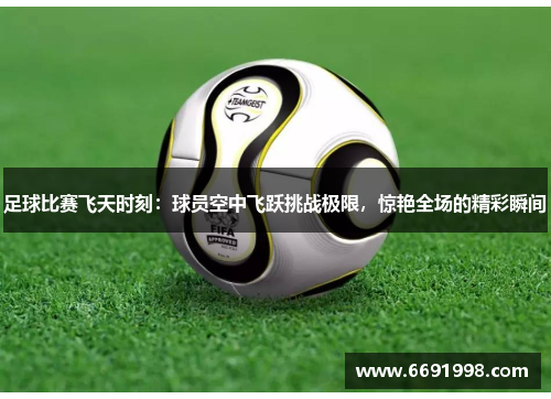 足球比赛飞天时刻：球员空中飞跃挑战极限，惊艳全场的精彩瞬间